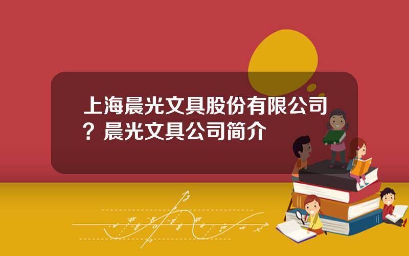 上海晨光文具股份有限公司？晨光文具公司简介