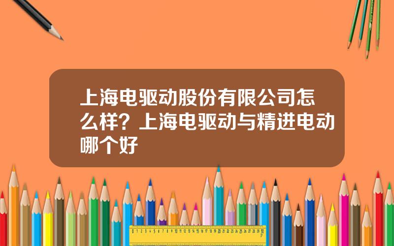 上海电驱动股份有限公司怎么样？上海电驱动与精进电动哪个好