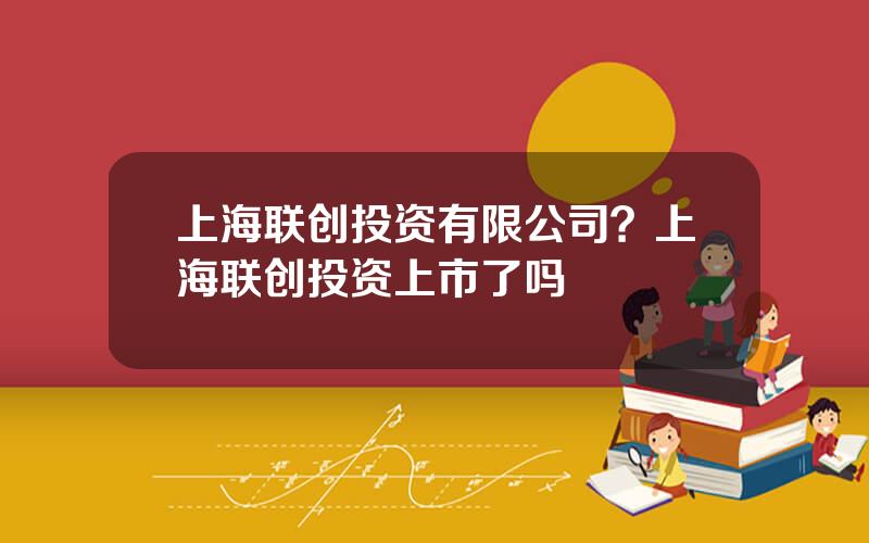 上海联创投资有限公司？上海联创投资上市了吗