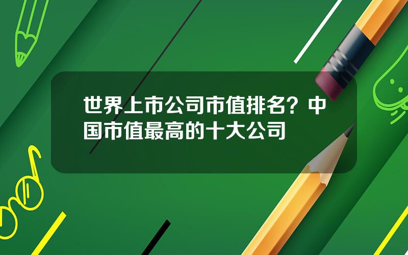 世界上市公司市值排名？中国市值最高的十大公司