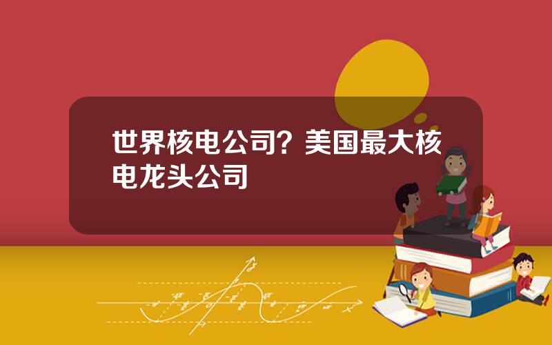 世界核电公司？美国最大核电龙头公司
