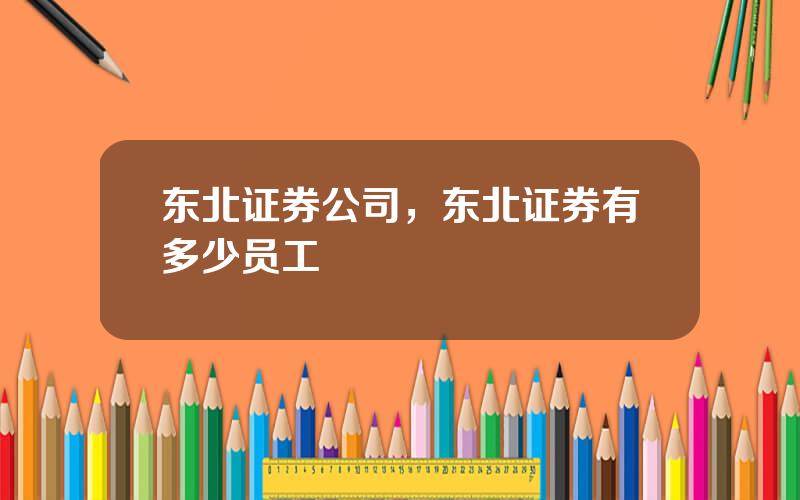 东北证券公司，东北证券有多少员工
