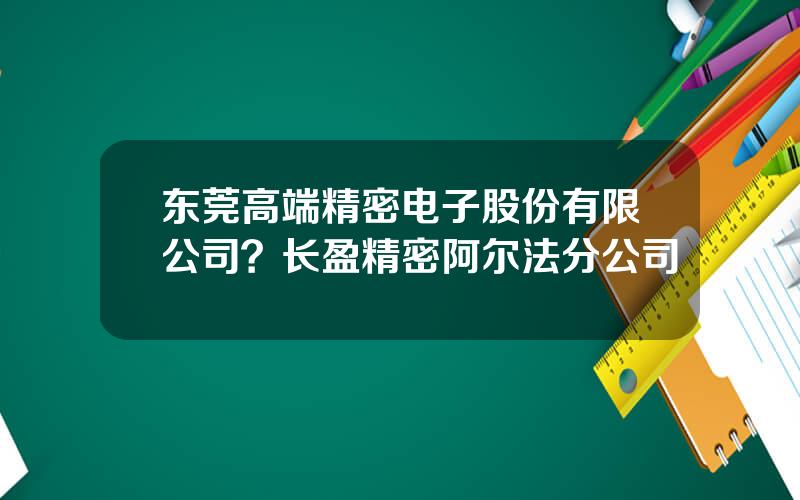 东莞高端精密电子股份有限公司？长盈精密阿尔法分公司