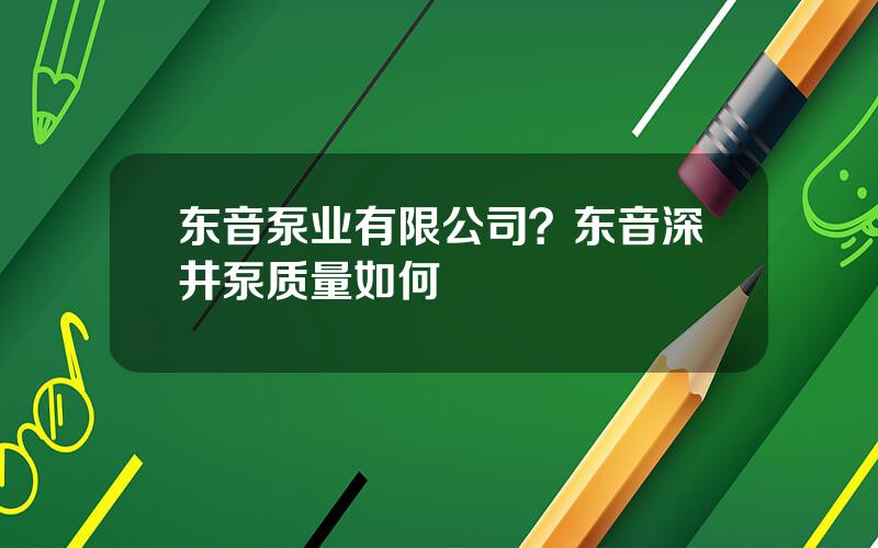 东音泵业有限公司？东音深井泵质量如何