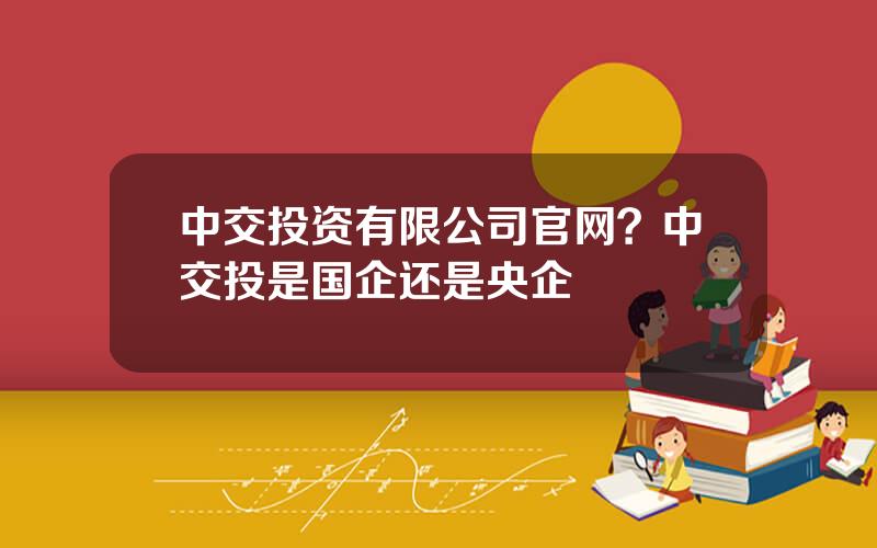 中交投资有限公司官网？中交投是国企还是央企