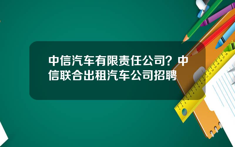 中信汽车有限责任公司？中信联合出租汽车公司招聘