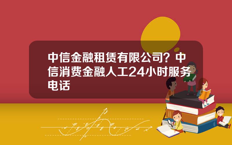 中信金融租赁有限公司？中信消费金融人工24小时服务电话
