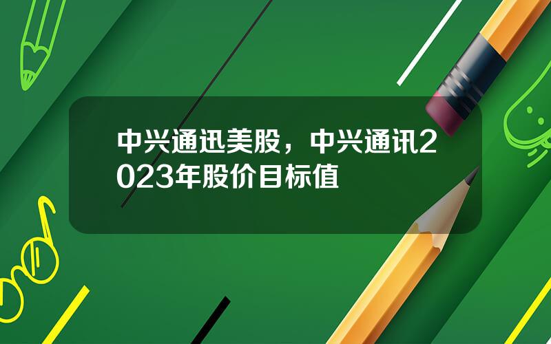 中兴通迅美股，中兴通讯2023年股价目标值