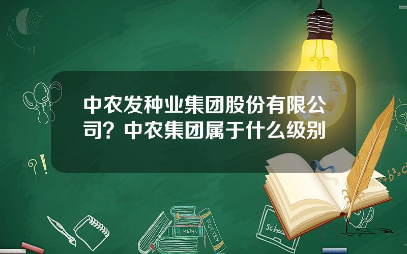 中农发种业集团股份有限公司？中农集团属于什么级别