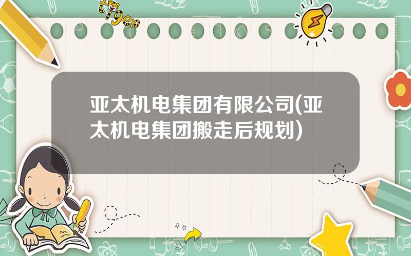 亚太机电集团有限公司(亚太机电集团搬走后规划)