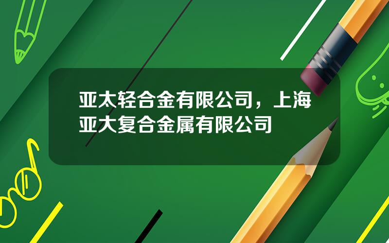 亚太轻合金有限公司，上海亚大复合金属有限公司