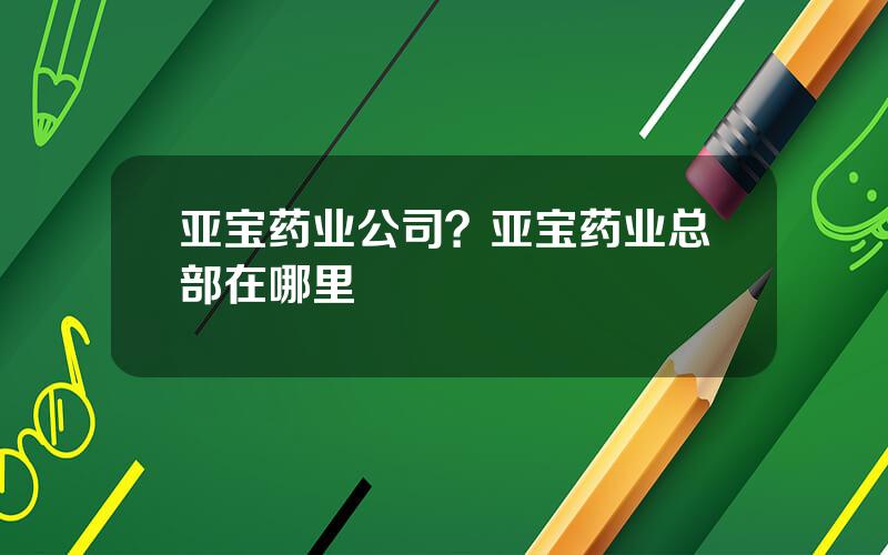 亚宝药业公司？亚宝药业总部在哪里
