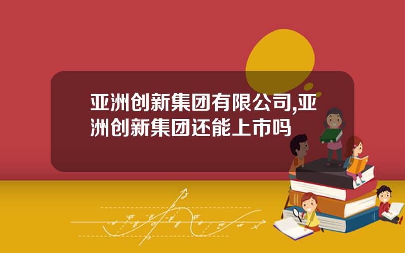 亚洲创新集团有限公司,亚洲创新集团还能上市吗