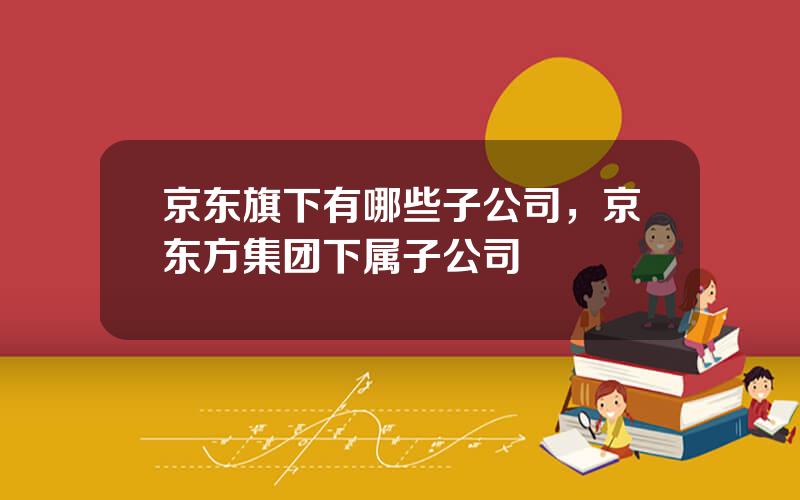 京东旗下有哪些子公司，京东方集团下属子公司