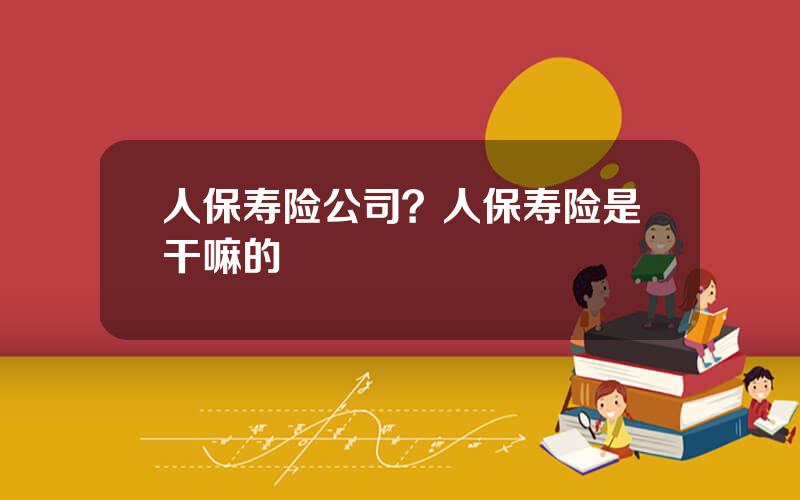 人保寿险公司？人保寿险是干嘛的
