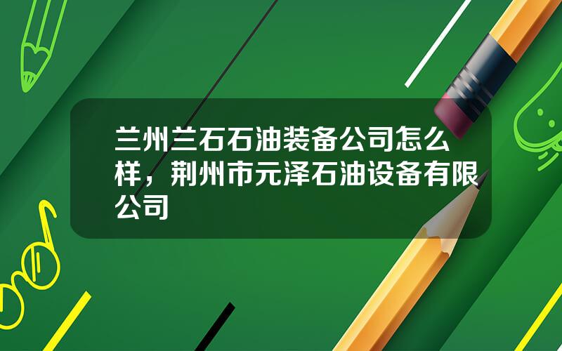 兰州兰石石油装备公司怎么样，荆州市元泽石油设备有限公司