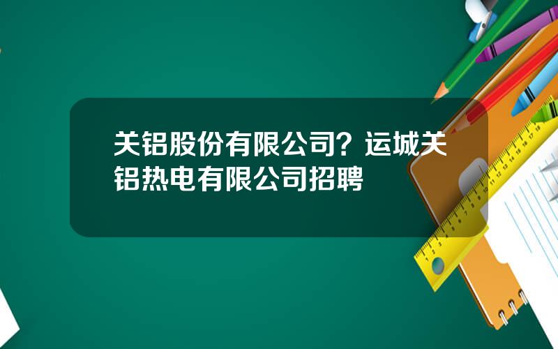 关铝股份有限公司？运城关铝热电有限公司招聘