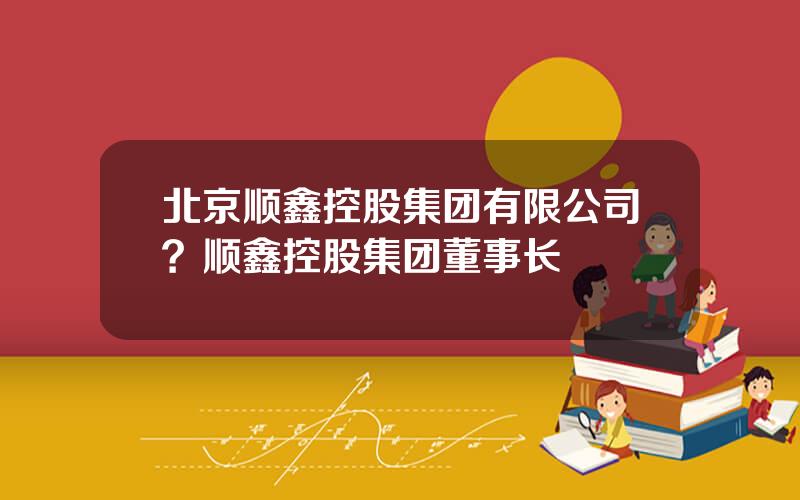 北京顺鑫控股集团有限公司？顺鑫控股集团董事长