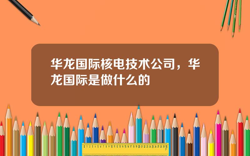 华龙国际核电技术公司，华龙国际是做什么的