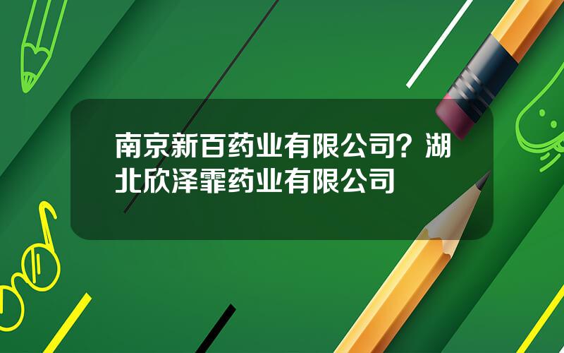 南京新百药业有限公司？湖北欣泽霏药业有限公司