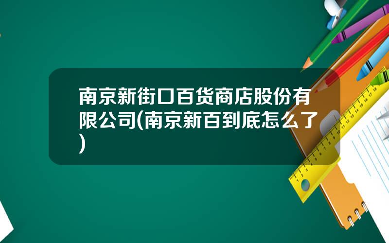 南京新街口百货商店股份有限公司(南京新百到底怎么了)