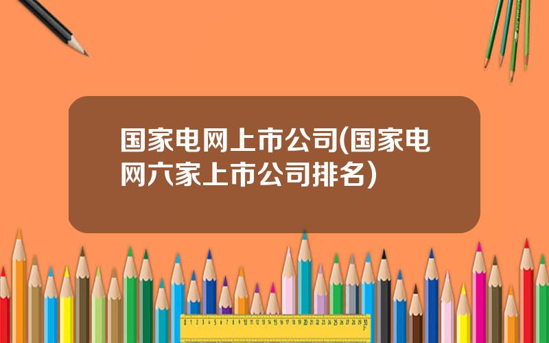 国家电网上市公司(国家电网六家上市公司排名)