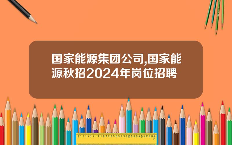 国家能源集团公司,国家能源秋招2024年岗位招聘
