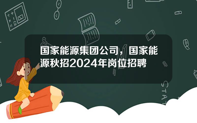 国家能源集团公司，国家能源秋招2024年岗位招聘
