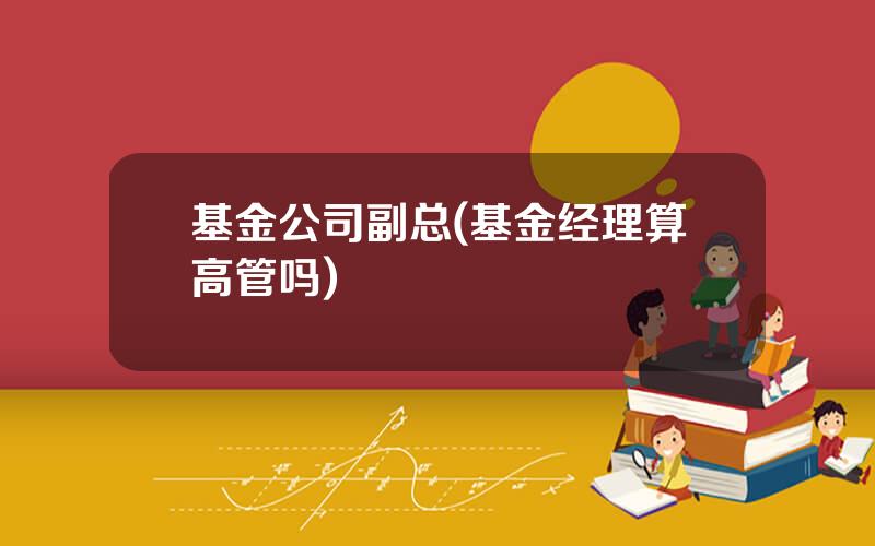 基金公司副总(基金经理算高管吗)