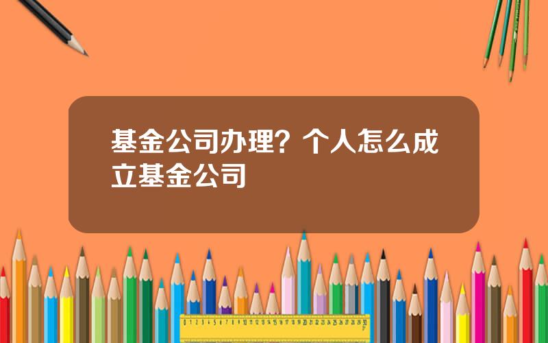基金公司办理？个人怎么成立基金公司