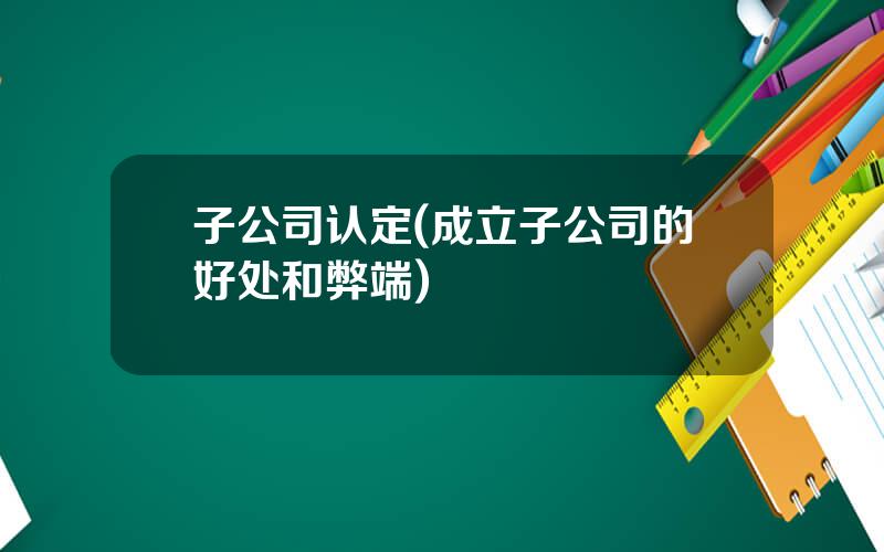 子公司认定(成立子公司的好处和弊端)