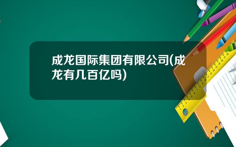 成龙国际集团有限公司(成龙有几百亿吗)