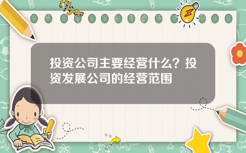 投资公司主要经营什么？投资发展公司的经营范围