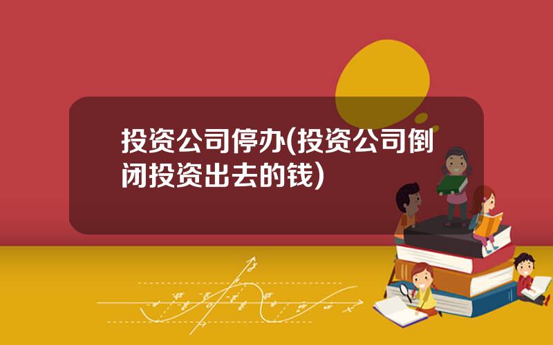 投资公司停办(投资公司倒闭投资出去的钱)