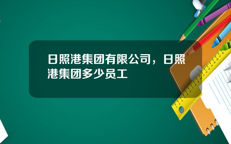 日照港集团有限公司，日照港集团多少员工