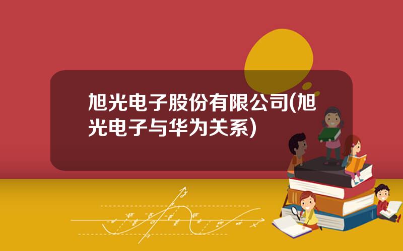 旭光电子股份有限公司(旭光电子与华为关系)