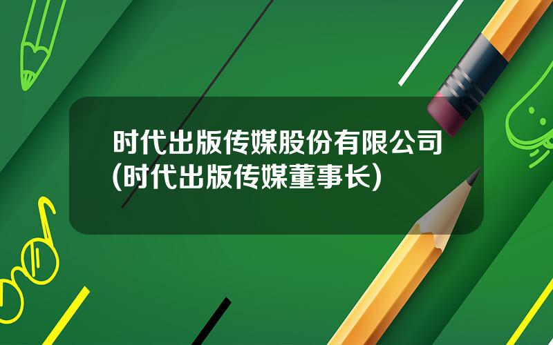 时代出版传媒股份有限公司(时代出版传媒董事长)