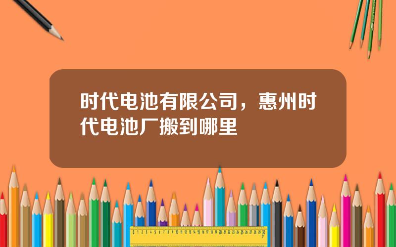 时代电池有限公司，惠州时代电池厂搬到哪里