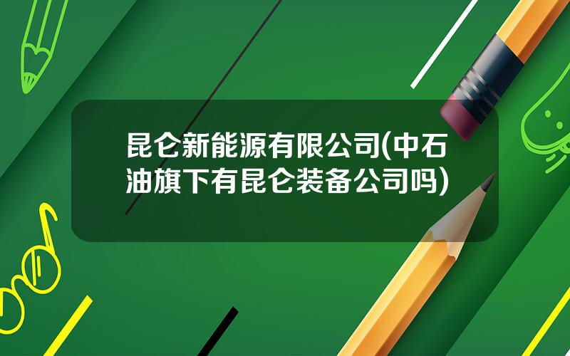 昆仑新能源有限公司(中石油旗下有昆仑装备公司吗)