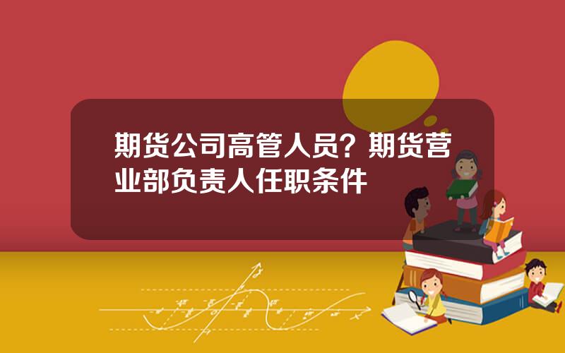 期货公司高管人员？期货营业部负责人任职条件