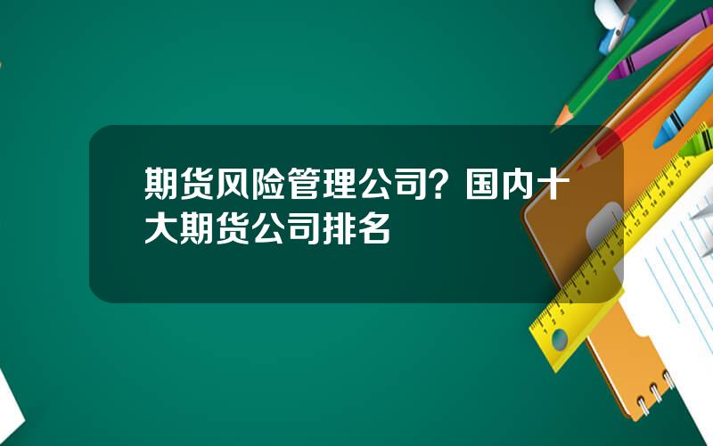 期货风险管理公司？国内十大期货公司排名