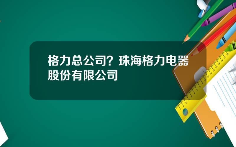 格力总公司？珠海格力电器股份有限公司