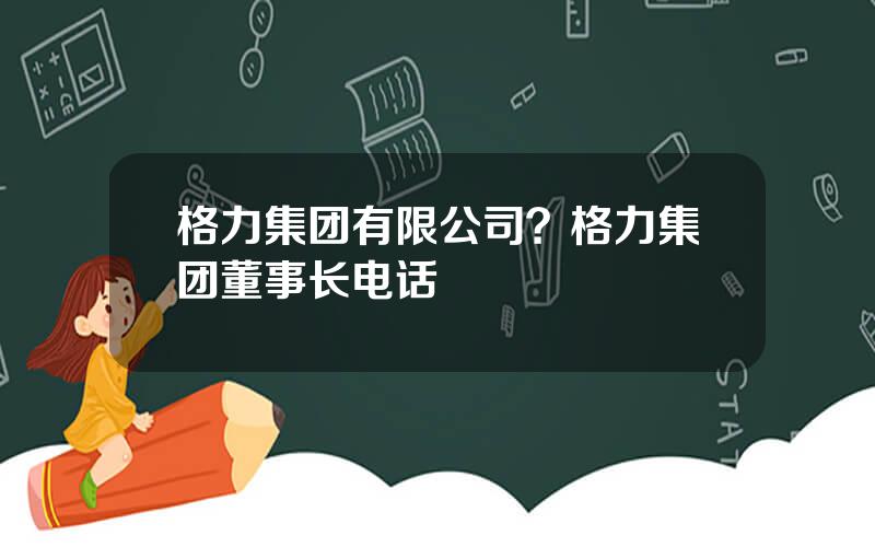 格力集团有限公司？格力集团董事长电话