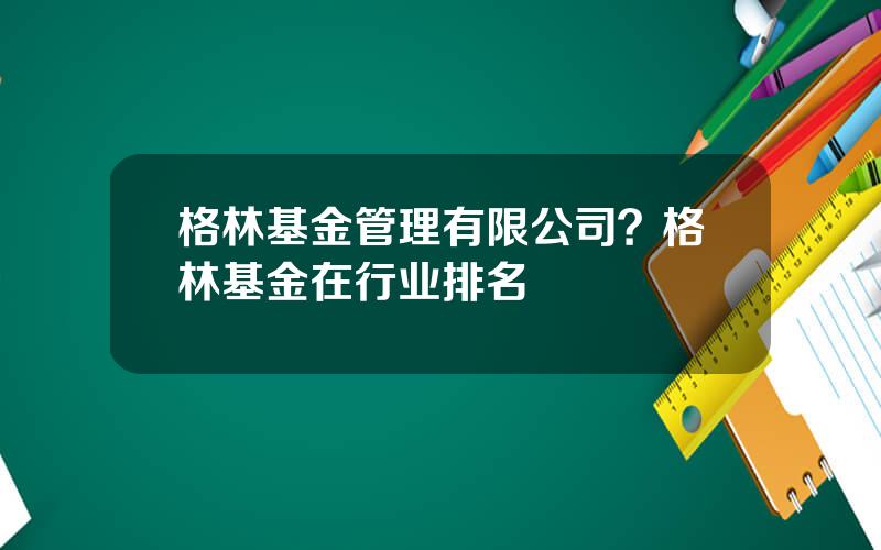 格林基金管理有限公司？格林基金在行业排名