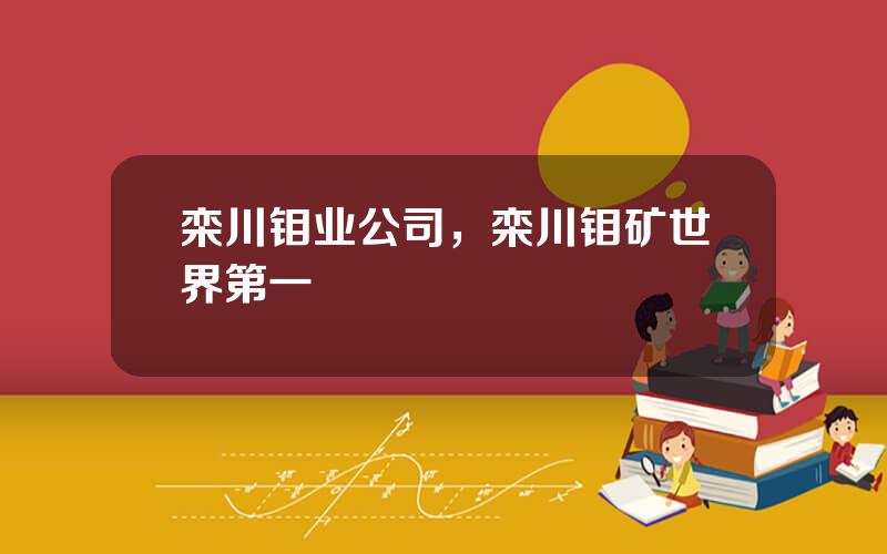 栾川钼业公司，栾川钼矿世界第一
