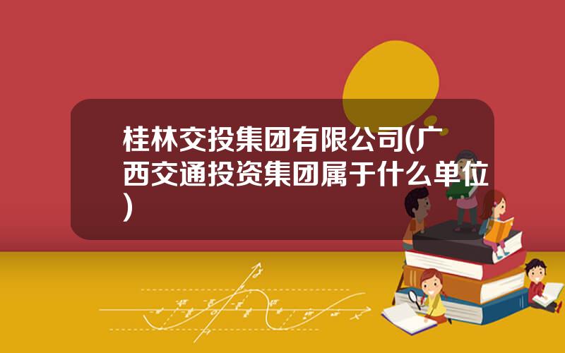 桂林交投集团有限公司(广西交通投资集团属于什么单位)