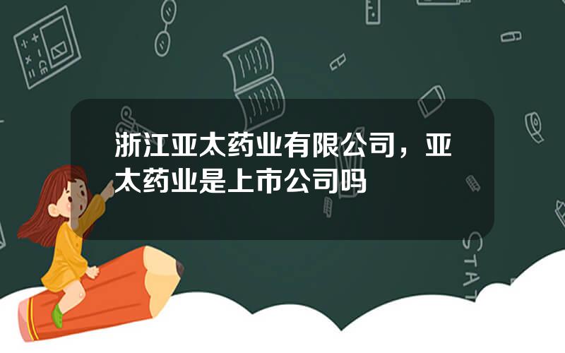 浙江亚太药业有限公司，亚太药业是上市公司吗