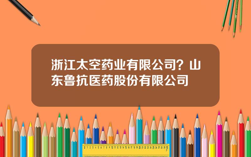 浙江太空药业有限公司？山东鲁抗医药股份有限公司