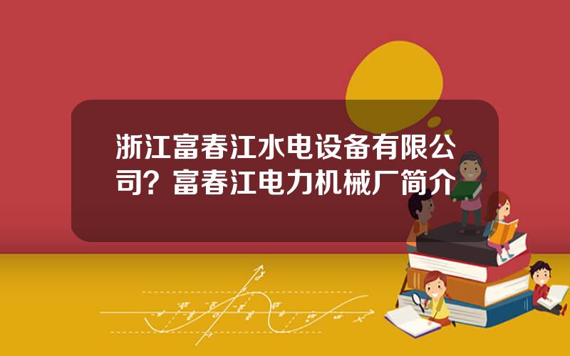 浙江富春江水电设备有限公司？富春江电力机械厂简介