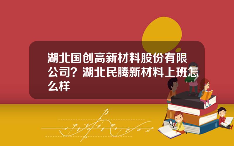湖北国创高新材料股份有限公司？湖北民腾新材料上班怎么样